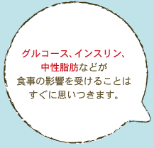 グルコース、インスリン、 中性脂肪などが 食事の影響を受けることは すぐに思いつきます。 