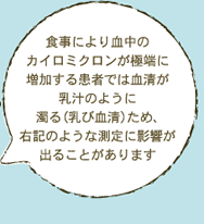 食事により血中の カイロミクロンが極端に 増加する患者では血清が 乳汁のように 濁る（乳び血清）ため、 右記のような測定に影響が 出ることがあります 