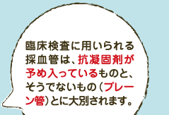 臨床検査に用いられる採血管は、抗凝固剤が予め入っているものと、そうでないもの（プレーン管）とに大別されます。 