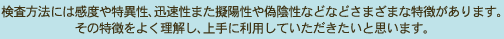 検査方法には感度や特異性、迅速性また擬陽性や偽陰性などなどさまざまな特徴があります。	  その特徴をよく理解し、上手に利用していただきたいと思います。	 