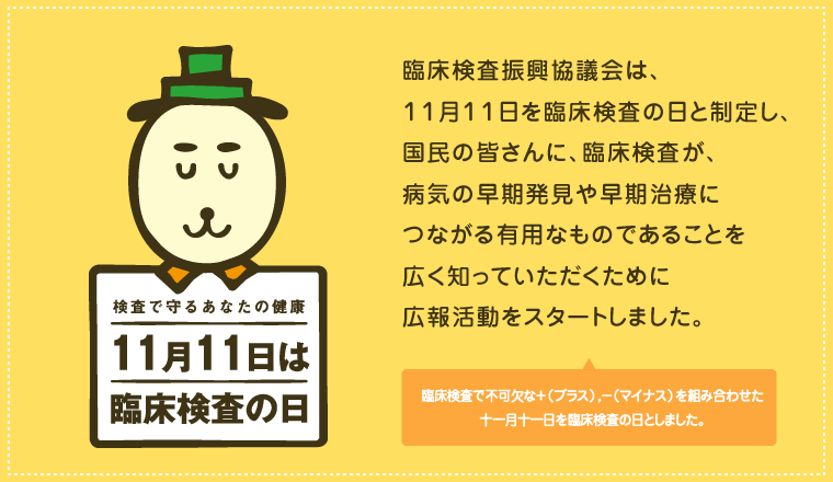 臨床検査振興協議会は、 １１月１１日を臨床検査の日と制定し、 国民の皆さんに、臨床検査が、 病気の早期発見や早期治療に つながる有用なものであることを 広く知っていただくために 広報活動をスタートしました。  